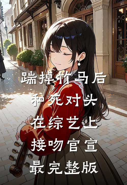 踹掉竹马后，和死对头在综艺上接吻官宣最完整版